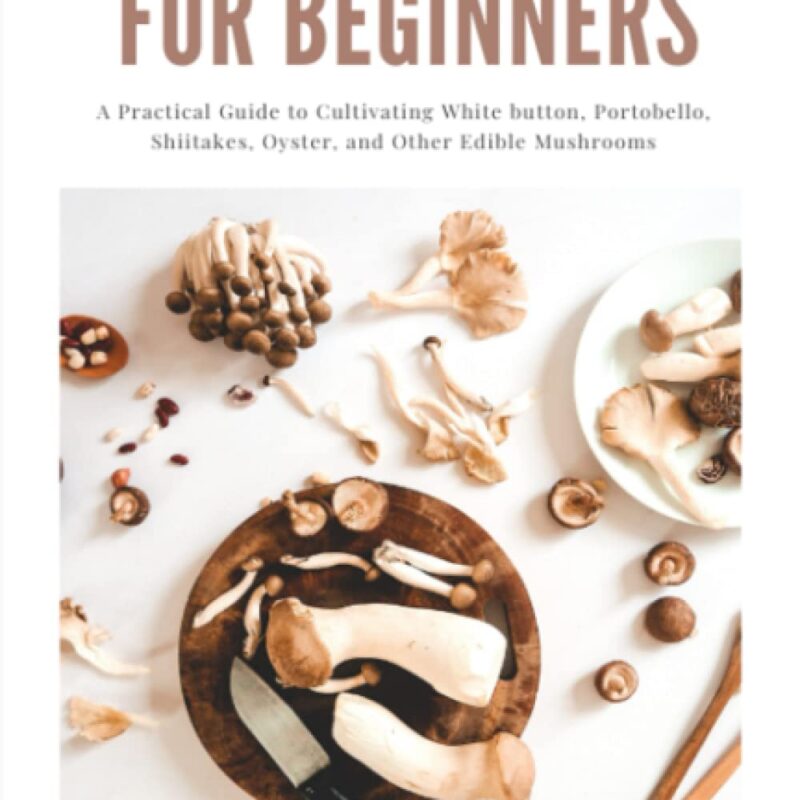Growing Mushrooms for Beginners: A Practical Guide to Cultivating White button, Portobello, Shiitakes, Oyster, and Other Edible Mushrooms